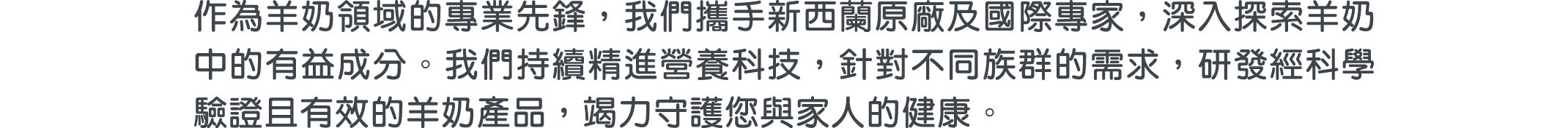 作為羊奶領域的專業先鋒，我們攜手新西蘭原廠及國際專家，深入探索羊奶中的有益成分。我們持續精進營養科技，針對不同族群的需求，研發經科學驗證且有效的羊奶產品，竭力守護您與家人的健康。